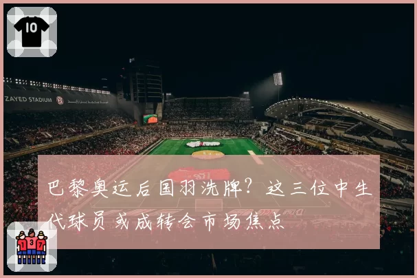 巴黎奥运后国羽洗牌?这三位中生代球员或成转会市场焦点