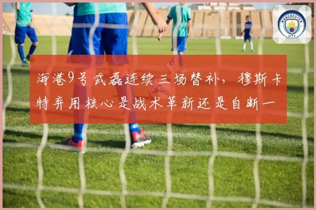 海港9号武磊连续三场替补,穆斯卡特弃用核心是战术革新还是自断一臂?
