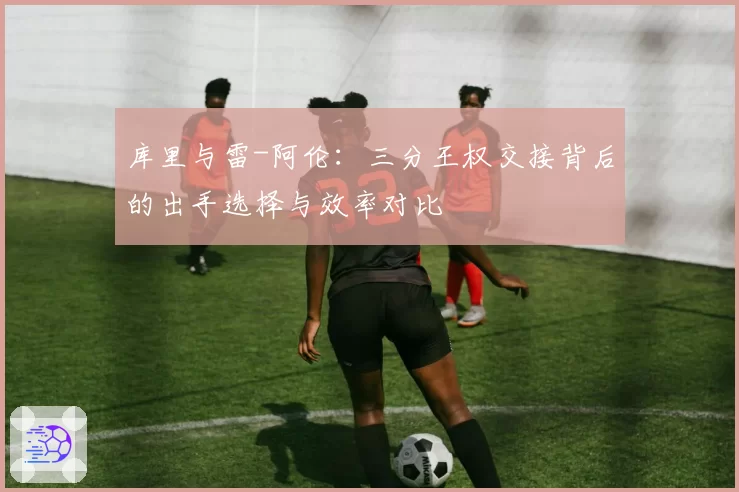 库里与雷-阿伦:三分王权交接背后的出手选择与效率对比