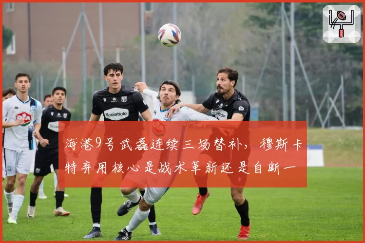 海港9号武磊连续三场替补,穆斯卡特弃用核心是战术革新还是自断一臂?