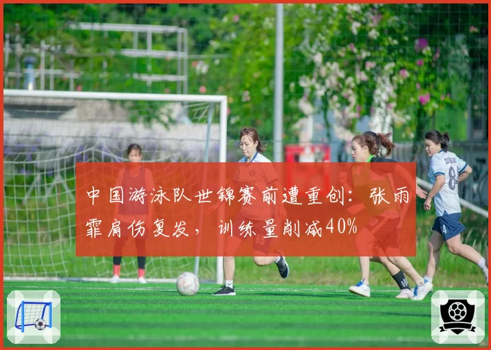 中国游泳队世锦赛前遭重创：张雨霏肩伤复发，训练量削减40%