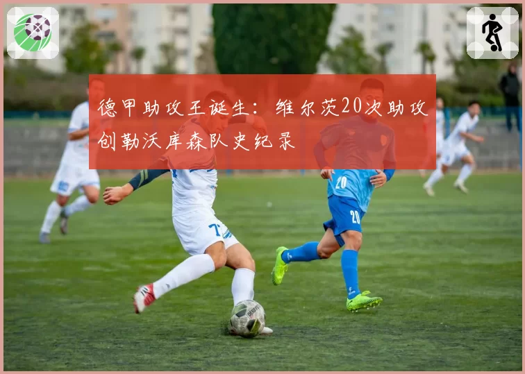 德甲助攻王诞生:维尔茨20次助攻创勒沃库森队史纪录