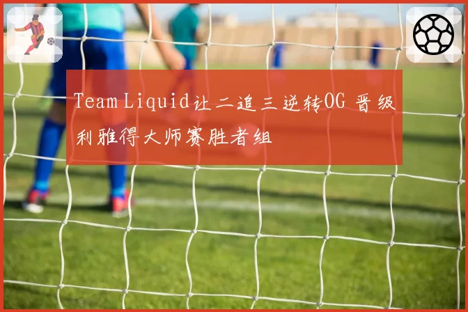 Team Liquid让二追三逆转OG 晋级利雅得大师赛胜者组