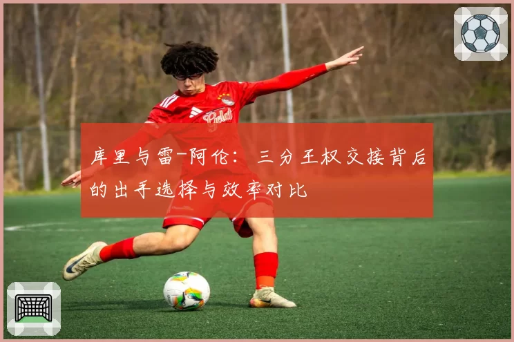 库里与雷-阿伦:三分王权交接背后的出手选择与效率对比