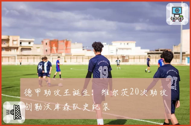 德甲助攻王诞生:维尔茨20次助攻创勒沃库森队史纪录