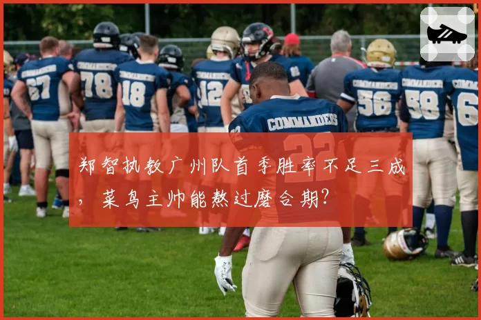 郑智执教广州队首季胜率不足三成,菜鸟主帅能熬过磨合期?