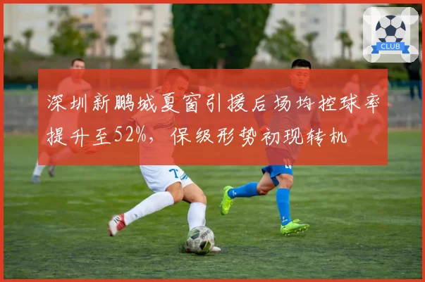 深圳新鹏城夏窗引援后场均控球率提升至52%，保级形势初现转机