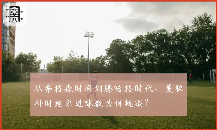 从弗格森时间到滕哈格时代，曼联补时绝杀进球数为何锐减？
