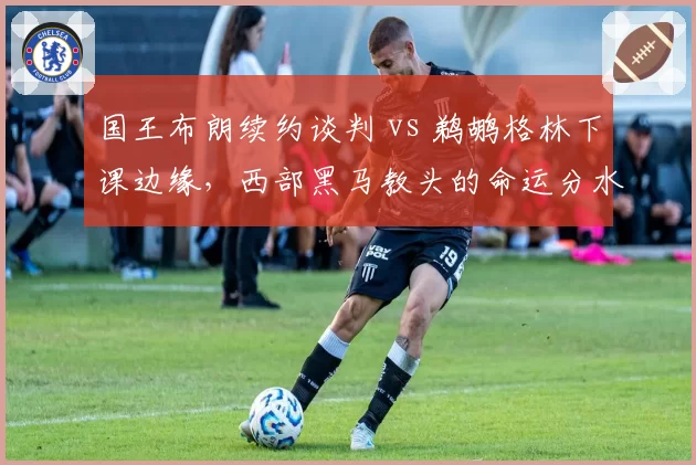 国王布朗续约谈判 vs 鹈鹕格林下课边缘,西部黑马教头的命运分水岭
