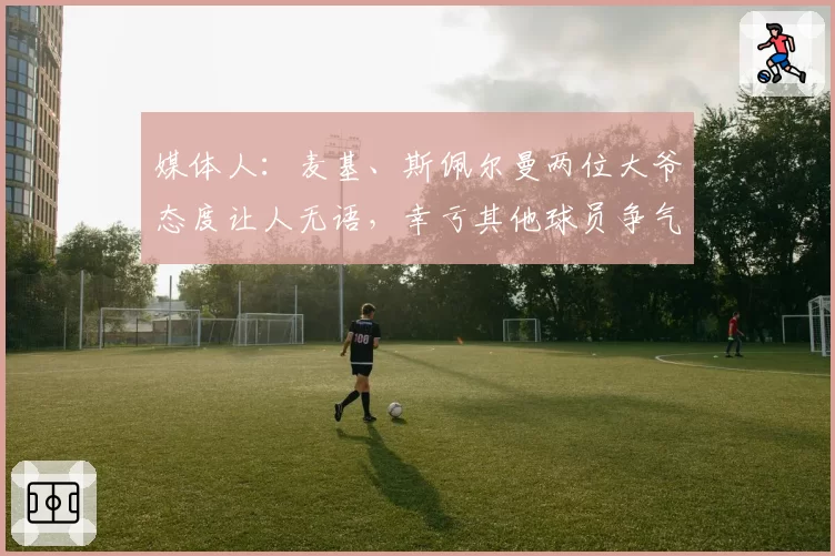媒体人：麦基、斯佩尔曼两位大爷态度让人无语，幸亏其他球员争气