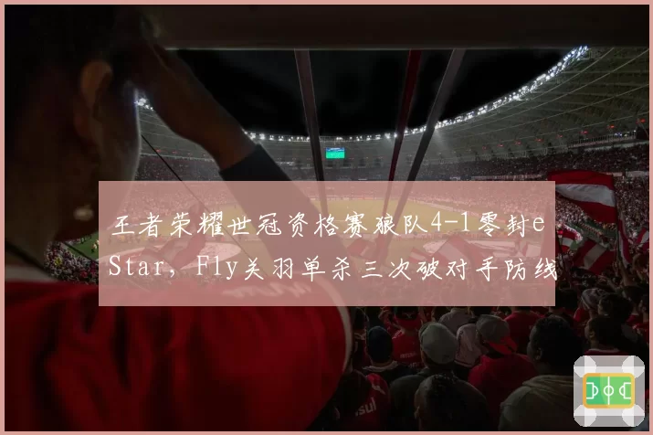 王者荣耀世冠资格赛狼队4-1零封eStar,Fly关羽单杀三次破对手防线