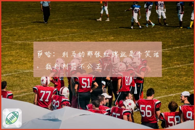 萨哈：利马的那张红牌就是个笑话，裁判判罚不公正