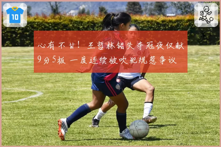 心有不甘！王哲林错失夺冠夜仅献9分5板 一度连续被吹犯规惹争议