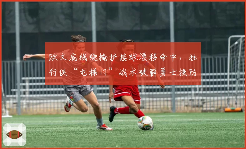 欧文底线绕掩护接球漂移命中，独行侠“电梯门”战术破解勇士换防节奏
