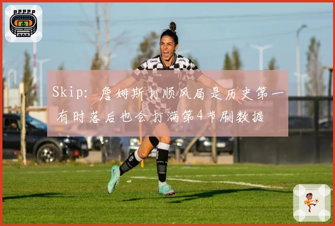 Skip：詹姆斯打顺风局是历史第一 有时落后也会打满第4节刷数据