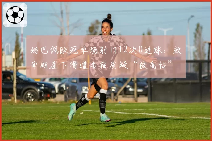 姆巴佩欧冠单场射门12次0进球,效率断崖下滑遭名宿质疑“被高估”