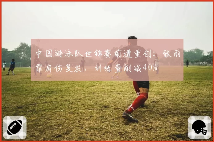 中国游泳队世锦赛前遭重创:张雨霏肩伤复发,训练量削减40%