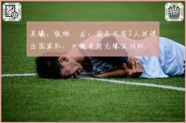 吴曦、张琳芃后，国足又有2人该退出国家队，大概率将无缘亚洲杯