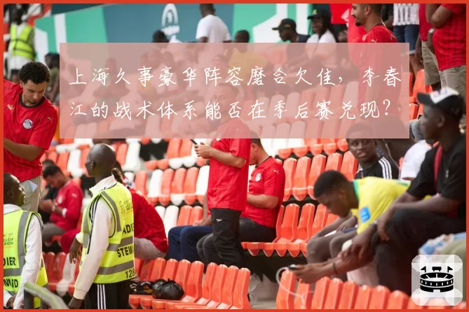 上海久事豪华阵容磨合欠佳，李春江的战术体系能否在季后赛兑现？