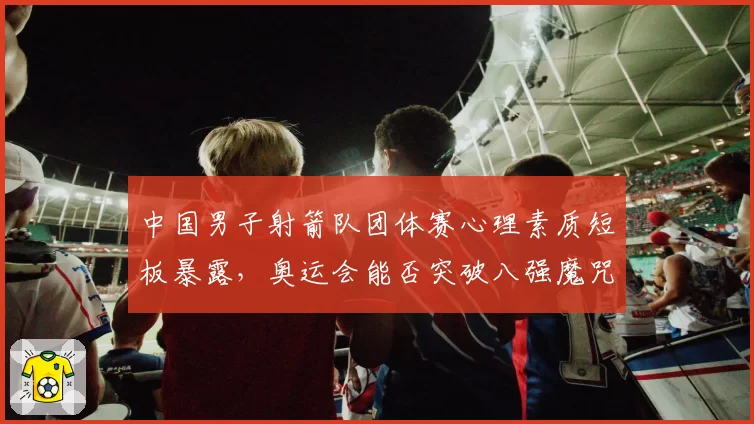 中国男子射箭队团体赛心理素质短板暴露，奥运会能否突破八强魔咒