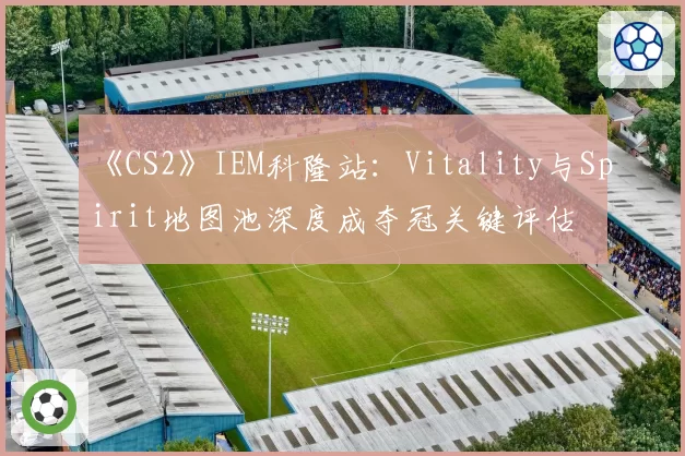 《CS2》IEM科隆站：Vitality与Spirit地图池深度成夺冠关键评估