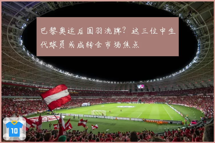 巴黎奥运后国羽洗牌？这三位中生代球员或成转会市场焦点