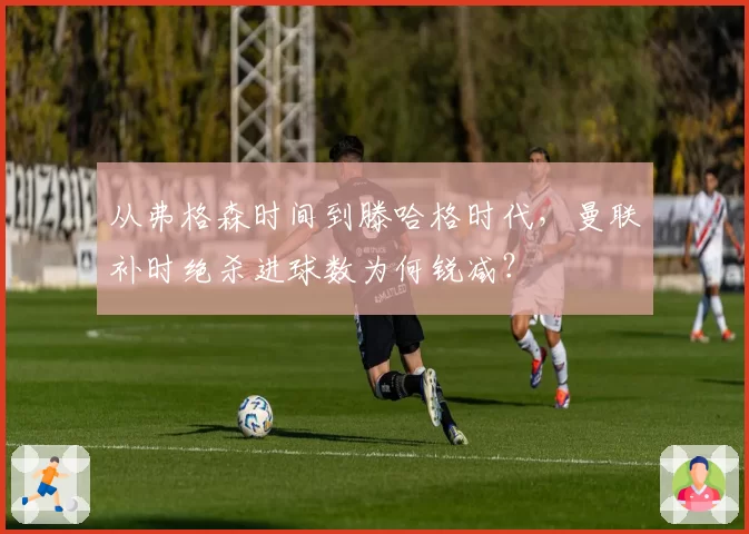 从弗格森时间到滕哈格时代，曼联补时绝杀进球数为何锐减？