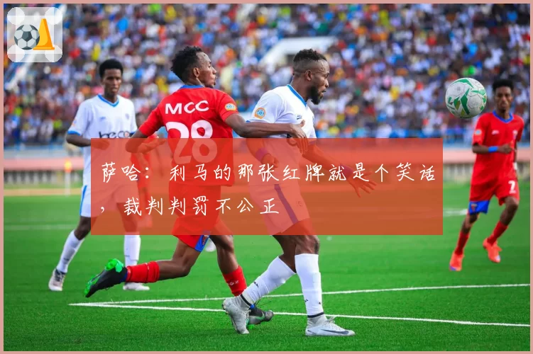 萨哈：利马的那张红牌就是个笑话，裁判判罚不公正