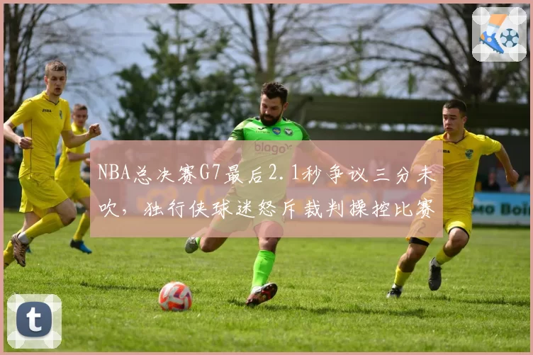 NBA总决赛G7最后2.1秒争议三分未吹，独行侠球迷怒斥裁判操控比赛