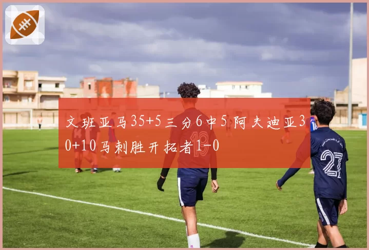 文班亚马35+5三分6中5 阿夫迪亚30+10马刺胜开拓者1-0