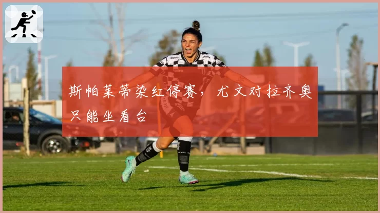斯帕莱蒂染红停赛，尤文对拉齐奥只能坐看台