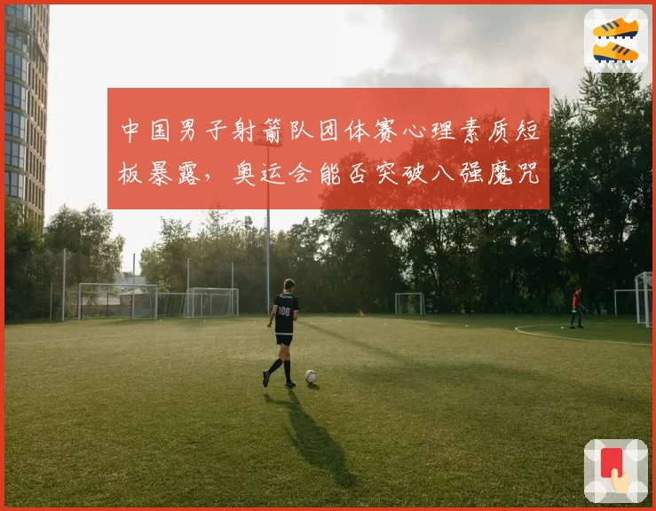 中国男子射箭队团体赛心理素质短板暴露，奥运会能否突破八强魔咒