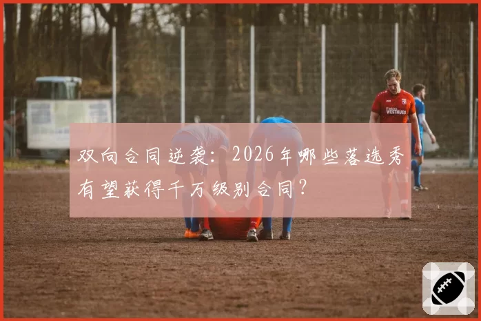 双向合同逆袭:2026年哪些落选秀有望获得千万级别合同?