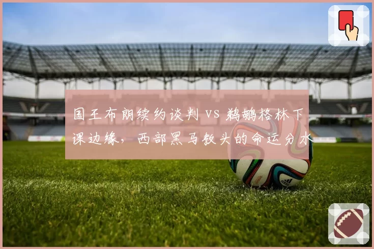 国王布朗续约谈判 vs 鹈鹕格林下课边缘，西部黑马教头的命运分水岭