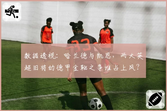 数据透视:哈兰德与凯恩,两大英超旧将的德甲金靴之争谁占上风?