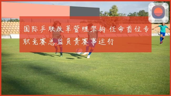 国际乒联改革管理架构 任命首位专职竞赛总监负责赛事运行