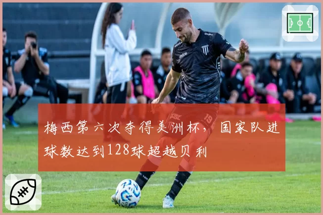 梅西第六次夺得美洲杯,国家队进球数达到128球超越贝利