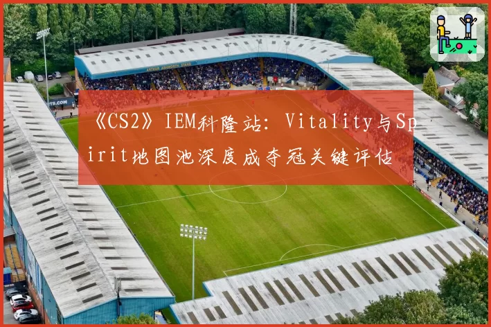 《CS2》IEM科隆站：Vitality与Spirit地图池深度成夺冠关键评估
